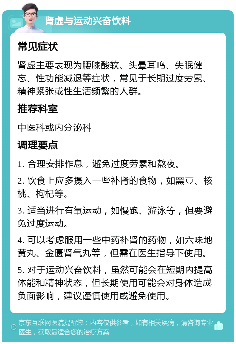 肾虚与运动兴奋饮料 常见症状 肾虚主要表现为腰膝酸软、头晕耳鸣、失眠健忘、性功能减退等症状，常见于长期过度劳累、精神紧张或性生活频繁的人群。 推荐科室 中医科或内分泌科 调理要点 1. 合理安排作息，避免过度劳累和熬夜。 2. 饮食上应多摄入一些补肾的食物，如黑豆、核桃、枸杞等。 3. 适当进行有氧运动，如慢跑、游泳等，但要避免过度运动。 4. 可以考虑服用一些中药补肾的药物，如六味地黄丸、金匮肾气丸等，但需在医生指导下使用。 5. 对于运动兴奋饮料，虽然可能会在短期内提高体能和精神状态，但长期使用可能会对身体造成负面影响，建议谨慎使用或避免使用。