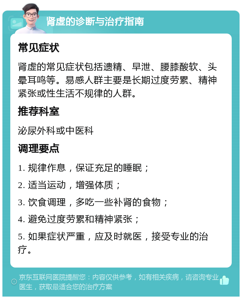 肾虚的诊断与治疗指南 常见症状 肾虚的常见症状包括遗精、早泄、腰膝酸软、头晕耳鸣等。易感人群主要是长期过度劳累、精神紧张或性生活不规律的人群。 推荐科室 泌尿外科或中医科 调理要点 1. 规律作息，保证充足的睡眠； 2. 适当运动，增强体质； 3. 饮食调理，多吃一些补肾的食物； 4. 避免过度劳累和精神紧张； 5. 如果症状严重，应及时就医，接受专业的治疗。