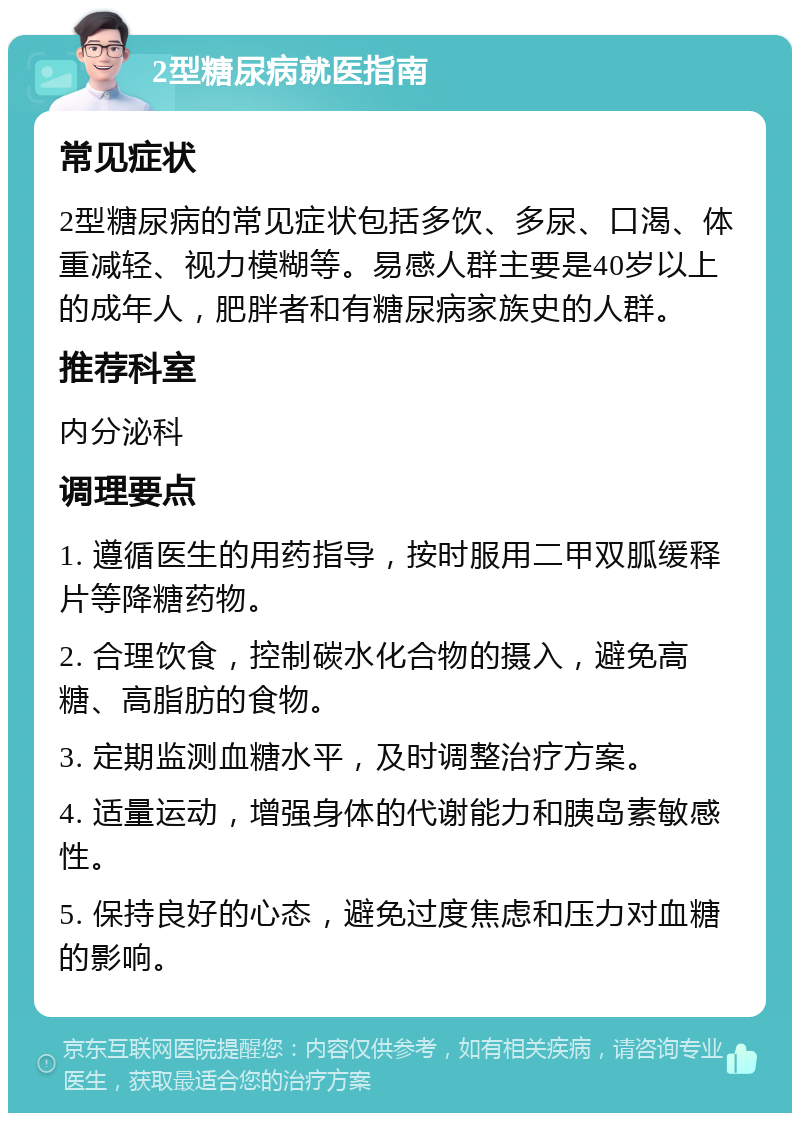 2型糖尿病就医指南 常见症状 2型糖尿病的常见症状包括多饮、多尿、口渴、体重减轻、视力模糊等。易感人群主要是40岁以上的成年人，肥胖者和有糖尿病家族史的人群。 推荐科室 内分泌科 调理要点 1. 遵循医生的用药指导，按时服用二甲双胍缓释片等降糖药物。 2. 合理饮食，控制碳水化合物的摄入，避免高糖、高脂肪的食物。 3. 定期监测血糖水平，及时调整治疗方案。 4. 适量运动，增强身体的代谢能力和胰岛素敏感性。 5. 保持良好的心态，避免过度焦虑和压力对血糖的影响。