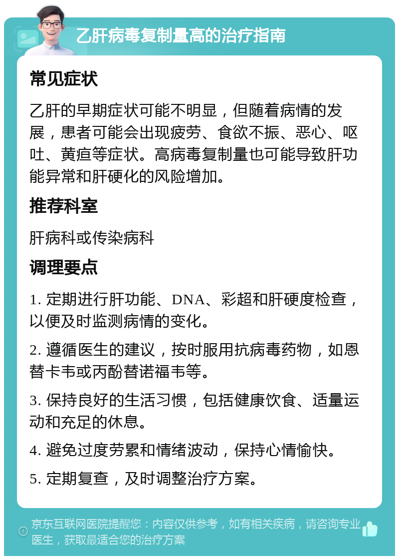 乙肝病毒复制量高的治疗指南 常见症状 乙肝的早期症状可能不明显，但随着病情的发展，患者可能会出现疲劳、食欲不振、恶心、呕吐、黄疸等症状。高病毒复制量也可能导致肝功能异常和肝硬化的风险增加。 推荐科室 肝病科或传染病科 调理要点 1. 定期进行肝功能、DNA、彩超和肝硬度检查，以便及时监测病情的变化。 2. 遵循医生的建议，按时服用抗病毒药物，如恩替卡韦或丙酚替诺福韦等。 3. 保持良好的生活习惯，包括健康饮食、适量运动和充足的休息。 4. 避免过度劳累和情绪波动，保持心情愉快。 5. 定期复查，及时调整治疗方案。