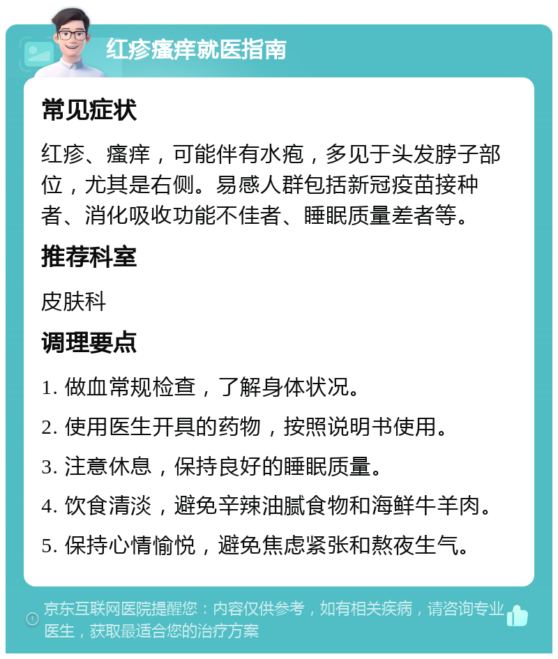 红疹瘙痒就医指南 常见症状 红疹、瘙痒，可能伴有水疱，多见于头发脖子部位，尤其是右侧。易感人群包括新冠疫苗接种者、消化吸收功能不佳者、睡眠质量差者等。 推荐科室 皮肤科 调理要点 1. 做血常规检查，了解身体状况。 2. 使用医生开具的药物，按照说明书使用。 3. 注意休息，保持良好的睡眠质量。 4. 饮食清淡，避免辛辣油腻食物和海鲜牛羊肉。 5. 保持心情愉悦，避免焦虑紧张和熬夜生气。