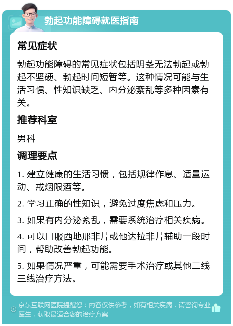 勃起功能障碍就医指南 常见症状 勃起功能障碍的常见症状包括阴茎无法勃起或勃起不坚硬、勃起时间短暂等。这种情况可能与生活习惯、性知识缺乏、内分泌紊乱等多种因素有关。 推荐科室 男科 调理要点 1. 建立健康的生活习惯，包括规律作息、适量运动、戒烟限酒等。 2. 学习正确的性知识，避免过度焦虑和压力。 3. 如果有内分泌紊乱，需要系统治疗相关疾病。 4. 可以口服西地那非片或他达拉非片辅助一段时间，帮助改善勃起功能。 5. 如果情况严重，可能需要手术治疗或其他二线三线治疗方法。