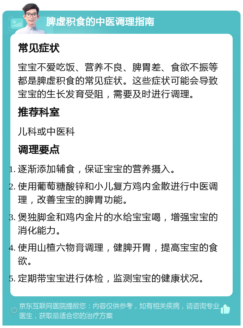 脾虚积食的中医调理指南 常见症状 宝宝不爱吃饭、营养不良、脾胃差、食欲不振等都是脾虚积食的常见症状。这些症状可能会导致宝宝的生长发育受阻，需要及时进行调理。 推荐科室 儿科或中医科 调理要点 逐渐添加辅食，保证宝宝的营养摄入。 使用葡萄糖酸锌和小儿复方鸡内金散进行中医调理，改善宝宝的脾胃功能。 煲独脚金和鸡内金片的水给宝宝喝，增强宝宝的消化能力。 使用山楂六物膏调理，健脾开胃，提高宝宝的食欲。 定期带宝宝进行体检，监测宝宝的健康状况。