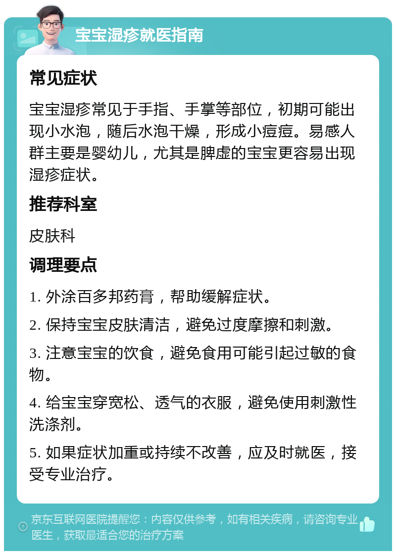 宝宝湿疹就医指南 常见症状 宝宝湿疹常见于手指、手掌等部位，初期可能出现小水泡，随后水泡干燥，形成小痘痘。易感人群主要是婴幼儿，尤其是脾虚的宝宝更容易出现湿疹症状。 推荐科室 皮肤科 调理要点 1. 外涂百多邦药膏，帮助缓解症状。 2. 保持宝宝皮肤清洁，避免过度摩擦和刺激。 3. 注意宝宝的饮食，避免食用可能引起过敏的食物。 4. 给宝宝穿宽松、透气的衣服，避免使用刺激性洗涤剂。 5. 如果症状加重或持续不改善，应及时就医，接受专业治疗。