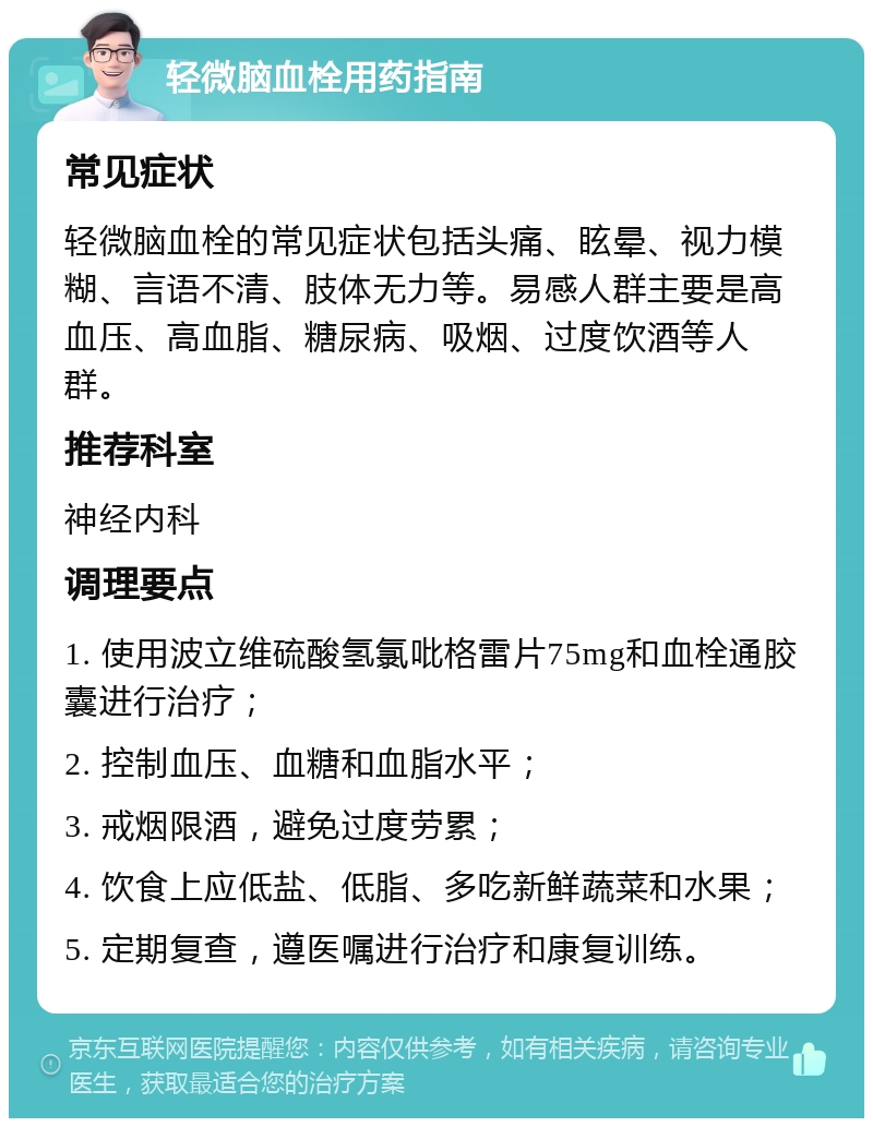 轻微脑血栓用药指南 常见症状 轻微脑血栓的常见症状包括头痛、眩晕、视力模糊、言语不清、肢体无力等。易感人群主要是高血压、高血脂、糖尿病、吸烟、过度饮酒等人群。 推荐科室 神经内科 调理要点 1. 使用波立维硫酸氢氯吡格雷片75mg和血栓通胶囊进行治疗； 2. 控制血压、血糖和血脂水平； 3. 戒烟限酒，避免过度劳累； 4. 饮食上应低盐、低脂、多吃新鲜蔬菜和水果； 5. 定期复查，遵医嘱进行治疗和康复训练。