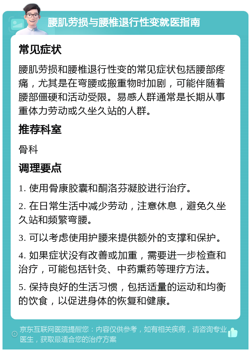 腰肌劳损与腰椎退行性变就医指南 常见症状 腰肌劳损和腰椎退行性变的常见症状包括腰部疼痛，尤其是在弯腰或搬重物时加剧，可能伴随着腰部僵硬和活动受限。易感人群通常是长期从事重体力劳动或久坐久站的人群。 推荐科室 骨科 调理要点 1. 使用骨康胶囊和酮洛芬凝胶进行治疗。 2. 在日常生活中减少劳动，注意休息，避免久坐久站和频繁弯腰。 3. 可以考虑使用护腰来提供额外的支撑和保护。 4. 如果症状没有改善或加重，需要进一步检查和治疗，可能包括针灸、中药熏药等理疗方法。 5. 保持良好的生活习惯，包括适量的运动和均衡的饮食，以促进身体的恢复和健康。