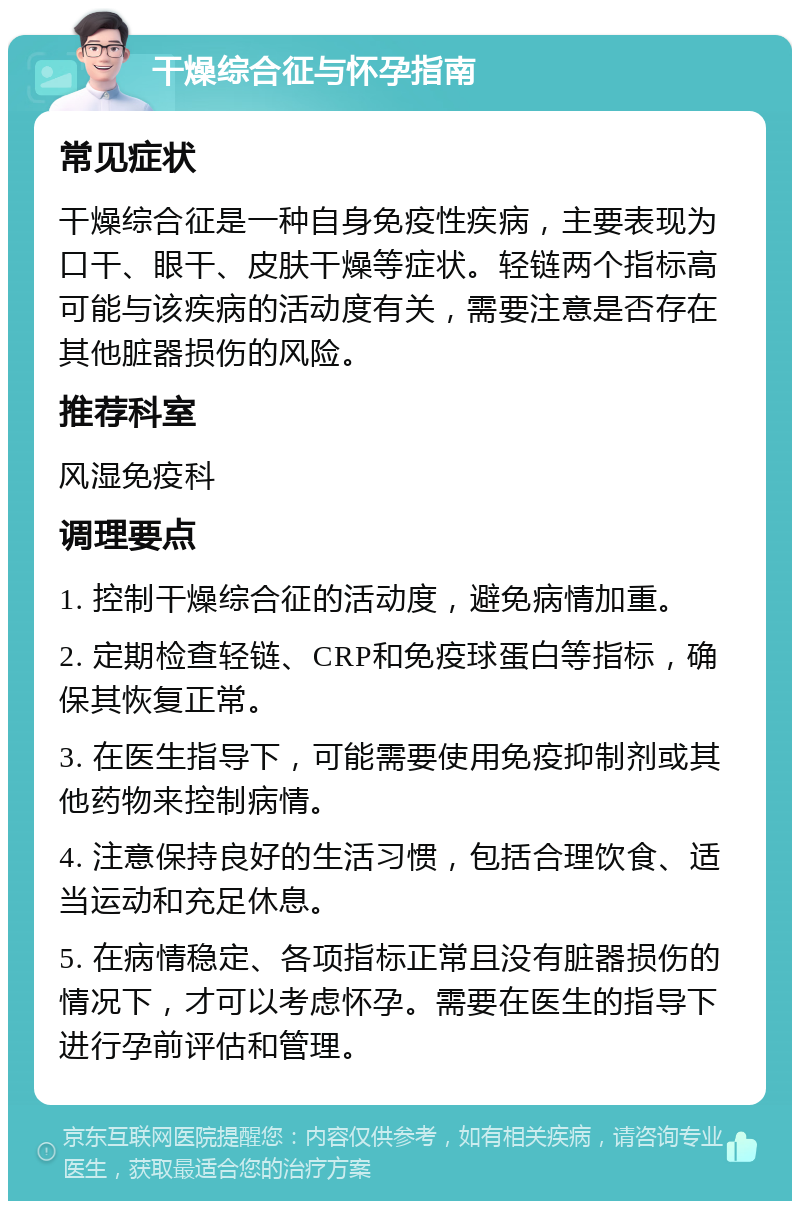 干燥综合征与怀孕指南 常见症状 干燥综合征是一种自身免疫性疾病，主要表现为口干、眼干、皮肤干燥等症状。轻链两个指标高可能与该疾病的活动度有关，需要注意是否存在其他脏器损伤的风险。 推荐科室 风湿免疫科 调理要点 1. 控制干燥综合征的活动度，避免病情加重。 2. 定期检查轻链、CRP和免疫球蛋白等指标，确保其恢复正常。 3. 在医生指导下，可能需要使用免疫抑制剂或其他药物来控制病情。 4. 注意保持良好的生活习惯，包括合理饮食、适当运动和充足休息。 5. 在病情稳定、各项指标正常且没有脏器损伤的情况下，才可以考虑怀孕。需要在医生的指导下进行孕前评估和管理。