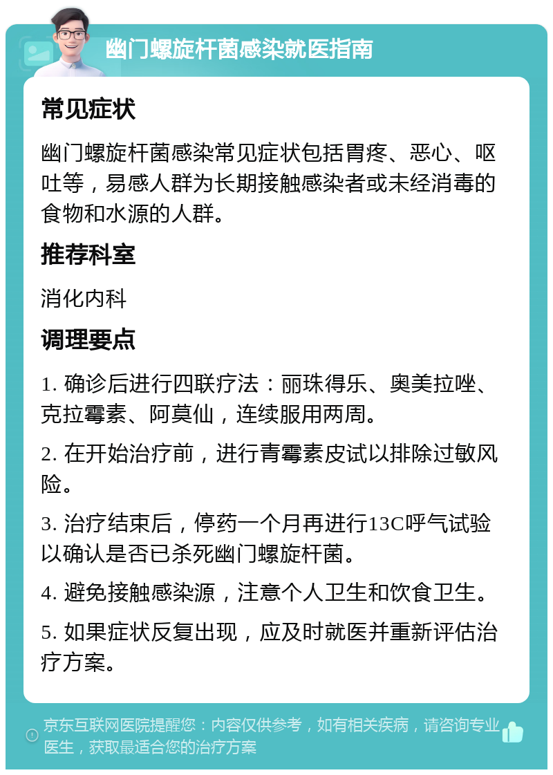 幽门螺旋杆菌感染就医指南 常见症状 幽门螺旋杆菌感染常见症状包括胃疼、恶心、呕吐等，易感人群为长期接触感染者或未经消毒的食物和水源的人群。 推荐科室 消化内科 调理要点 1. 确诊后进行四联疗法：丽珠得乐、奥美拉唑、克拉霉素、阿莫仙，连续服用两周。 2. 在开始治疗前，进行青霉素皮试以排除过敏风险。 3. 治疗结束后，停药一个月再进行13C呼气试验以确认是否已杀死幽门螺旋杆菌。 4. 避免接触感染源，注意个人卫生和饮食卫生。 5. 如果症状反复出现，应及时就医并重新评估治疗方案。