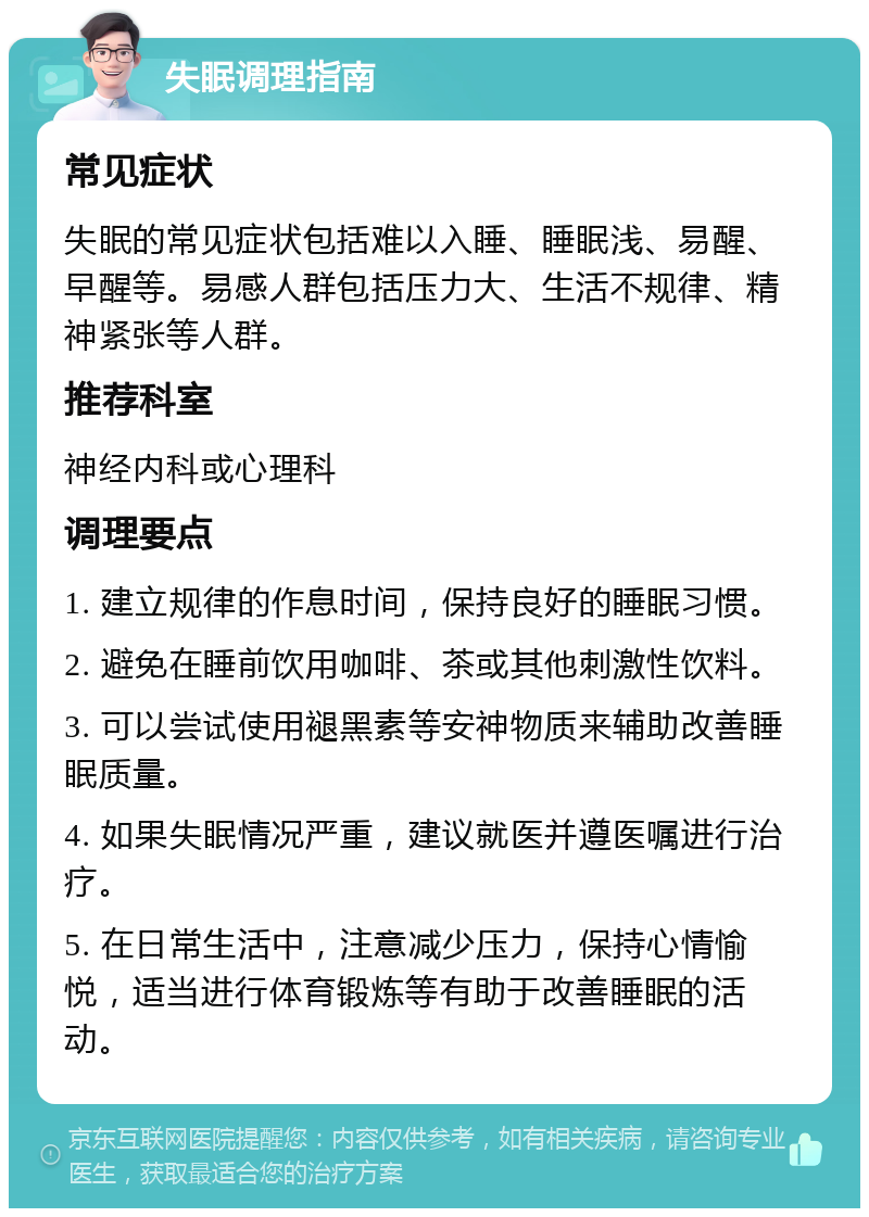 失眠调理指南 常见症状 失眠的常见症状包括难以入睡、睡眠浅、易醒、早醒等。易感人群包括压力大、生活不规律、精神紧张等人群。 推荐科室 神经内科或心理科 调理要点 1. 建立规律的作息时间，保持良好的睡眠习惯。 2. 避免在睡前饮用咖啡、茶或其他刺激性饮料。 3. 可以尝试使用褪黑素等安神物质来辅助改善睡眠质量。 4. 如果失眠情况严重，建议就医并遵医嘱进行治疗。 5. 在日常生活中，注意减少压力，保持心情愉悦，适当进行体育锻炼等有助于改善睡眠的活动。