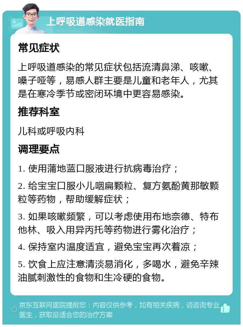 上呼吸道感染就医指南 常见症状 上呼吸道感染的常见症状包括流清鼻涕、咳嗽、嗓子哑等，易感人群主要是儿童和老年人，尤其是在寒冷季节或密闭环境中更容易感染。 推荐科室 儿科或呼吸内科 调理要点 1. 使用蒲地蓝口服液进行抗病毒治疗； 2. 给宝宝口服小儿咽扁颗粒、复方氨酚黄那敏颗粒等药物，帮助缓解症状； 3. 如果咳嗽频繁，可以考虑使用布地奈德、特布他林、吸入用异丙托等药物进行雾化治疗； 4. 保持室内温度适宜，避免宝宝再次着凉； 5. 饮食上应注意清淡易消化，多喝水，避免辛辣油腻刺激性的食物和生冷硬的食物。