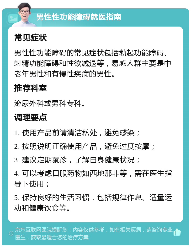 男性性功能障碍就医指南 常见症状 男性性功能障碍的常见症状包括勃起功能障碍、射精功能障碍和性欲减退等，易感人群主要是中老年男性和有慢性疾病的男性。 推荐科室 泌尿外科或男科专科。 调理要点 1. 使用产品前请清洁私处，避免感染； 2. 按照说明正确使用产品，避免过度按摩； 3. 建议定期就诊，了解自身健康状况； 4. 可以考虑口服药物如西地那非等，需在医生指导下使用； 5. 保持良好的生活习惯，包括规律作息、适量运动和健康饮食等。