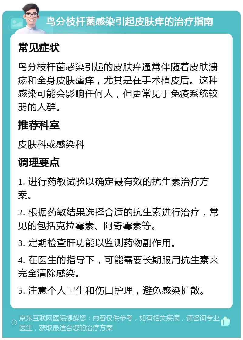 鸟分枝杆菌感染引起皮肤痒的治疗指南 常见症状 鸟分枝杆菌感染引起的皮肤痒通常伴随着皮肤溃疡和全身皮肤瘙痒，尤其是在手术植皮后。这种感染可能会影响任何人，但更常见于免疫系统较弱的人群。 推荐科室 皮肤科或感染科 调理要点 1. 进行药敏试验以确定最有效的抗生素治疗方案。 2. 根据药敏结果选择合适的抗生素进行治疗，常见的包括克拉霉素、阿奇霉素等。 3. 定期检查肝功能以监测药物副作用。 4. 在医生的指导下，可能需要长期服用抗生素来完全清除感染。 5. 注意个人卫生和伤口护理，避免感染扩散。