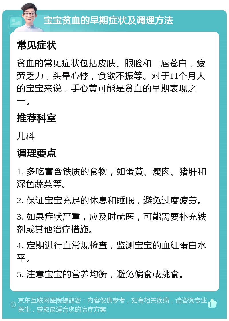 宝宝贫血的早期症状及调理方法 常见症状 贫血的常见症状包括皮肤、眼睑和口唇苍白，疲劳乏力，头晕心悸，食欲不振等。对于11个月大的宝宝来说，手心黄可能是贫血的早期表现之一。 推荐科室 儿科 调理要点 1. 多吃富含铁质的食物，如蛋黄、瘦肉、猪肝和深色蔬菜等。 2. 保证宝宝充足的休息和睡眠，避免过度疲劳。 3. 如果症状严重，应及时就医，可能需要补充铁剂或其他治疗措施。 4. 定期进行血常规检查，监测宝宝的血红蛋白水平。 5. 注意宝宝的营养均衡，避免偏食或挑食。