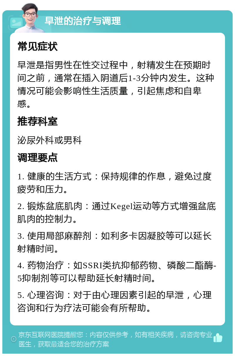 早泄的治疗与调理 常见症状 早泄是指男性在性交过程中，射精发生在预期时间之前，通常在插入阴道后1-3分钟内发生。这种情况可能会影响性生活质量，引起焦虑和自卑感。 推荐科室 泌尿外科或男科 调理要点 1. 健康的生活方式：保持规律的作息，避免过度疲劳和压力。 2. 锻炼盆底肌肉：通过Kegel运动等方式增强盆底肌肉的控制力。 3. 使用局部麻醉剂：如利多卡因凝胶等可以延长射精时间。 4. 药物治疗：如SSRI类抗抑郁药物、磷酸二酯酶-5抑制剂等可以帮助延长射精时间。 5. 心理咨询：对于由心理因素引起的早泄，心理咨询和行为疗法可能会有所帮助。