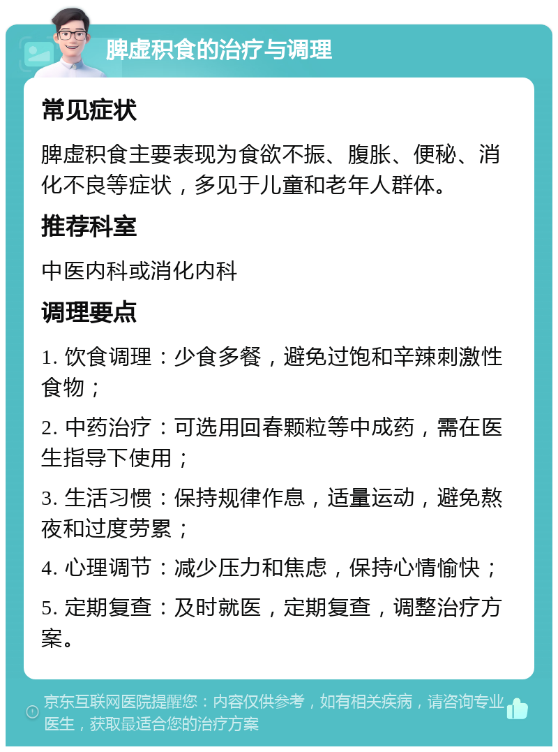 脾虚积食的治疗与调理 常见症状 脾虚积食主要表现为食欲不振、腹胀、便秘、消化不良等症状，多见于儿童和老年人群体。 推荐科室 中医内科或消化内科 调理要点 1. 饮食调理：少食多餐，避免过饱和辛辣刺激性食物； 2. 中药治疗：可选用回春颗粒等中成药，需在医生指导下使用； 3. 生活习惯：保持规律作息，适量运动，避免熬夜和过度劳累； 4. 心理调节：减少压力和焦虑，保持心情愉快； 5. 定期复查：及时就医，定期复查，调整治疗方案。