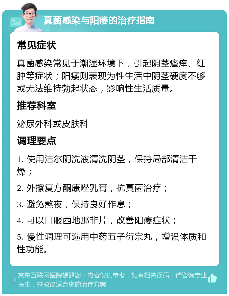 真菌感染与阳痿的治疗指南 常见症状 真菌感染常见于潮湿环境下，引起阴茎瘙痒、红肿等症状；阳痿则表现为性生活中阴茎硬度不够或无法维持勃起状态，影响性生活质量。 推荐科室 泌尿外科或皮肤科 调理要点 1. 使用洁尔阴洗液清洗阴茎，保持局部清洁干燥； 2. 外擦复方酮康唑乳膏，抗真菌治疗； 3. 避免熬夜，保持良好作息； 4. 可以口服西地那非片，改善阳痿症状； 5. 慢性调理可选用中药五子衍宗丸，增强体质和性功能。