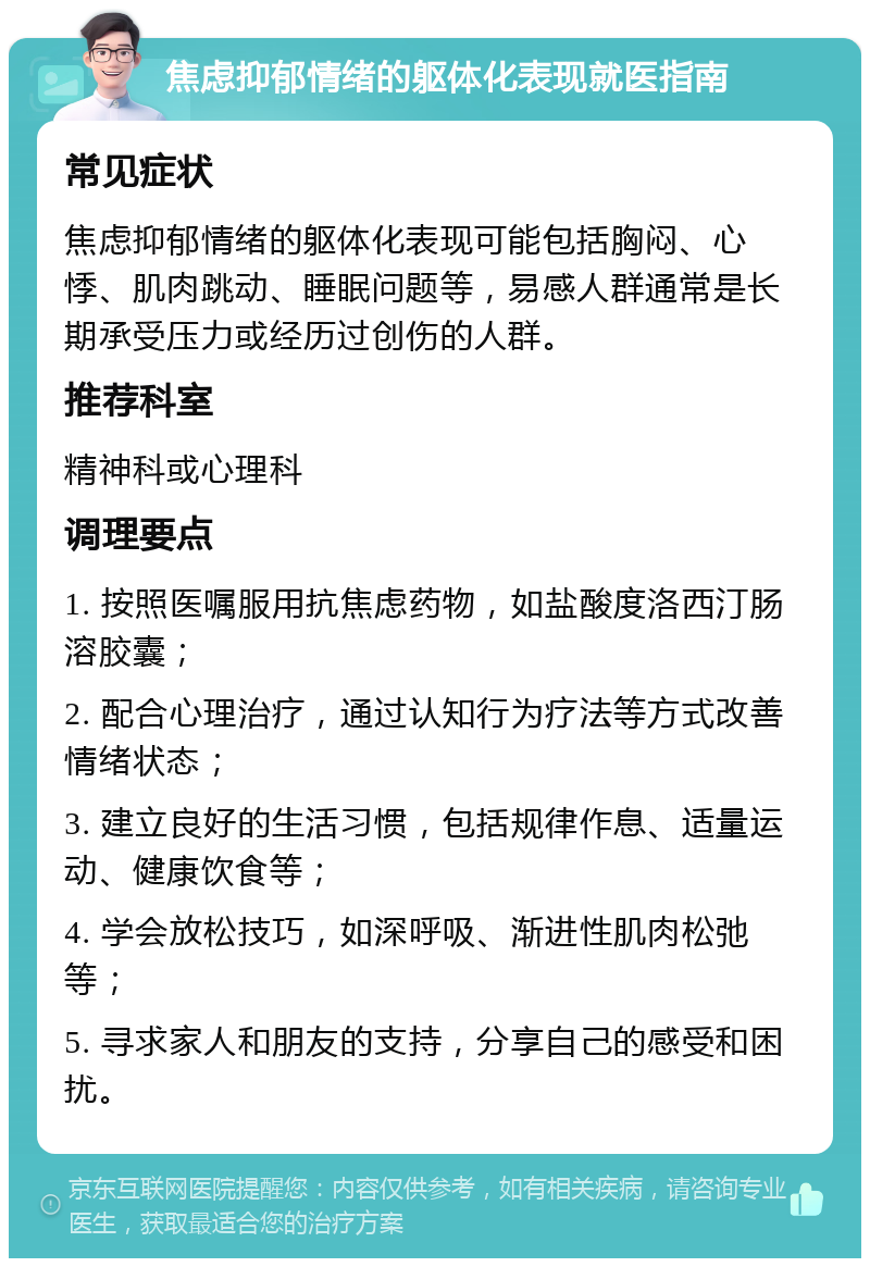 焦虑抑郁情绪的躯体化表现就医指南 常见症状 焦虑抑郁情绪的躯体化表现可能包括胸闷、心悸、肌肉跳动、睡眠问题等，易感人群通常是长期承受压力或经历过创伤的人群。 推荐科室 精神科或心理科 调理要点 1. 按照医嘱服用抗焦虑药物，如盐酸度洛西汀肠溶胶囊； 2. 配合心理治疗，通过认知行为疗法等方式改善情绪状态； 3. 建立良好的生活习惯，包括规律作息、适量运动、健康饮食等； 4. 学会放松技巧，如深呼吸、渐进性肌肉松弛等； 5. 寻求家人和朋友的支持，分享自己的感受和困扰。