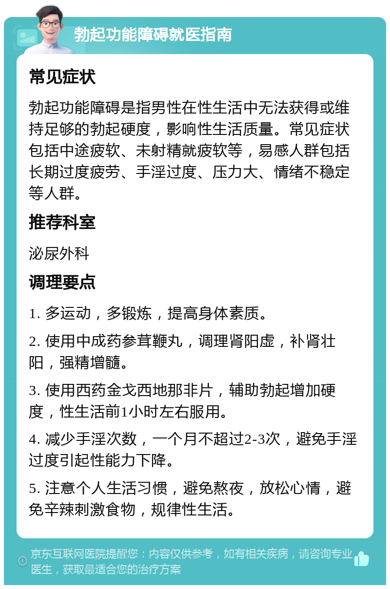 勃起功能障碍就医指南 常见症状 勃起功能障碍是指男性在性生活中无法获得或维持足够的勃起硬度，影响性生活质量。常见症状包括中途疲软、未射精就疲软等，易感人群包括长期过度疲劳、手淫过度、压力大、情绪不稳定等人群。 推荐科室 泌尿外科 调理要点 1. 多运动，多锻炼，提高身体素质。 2. 使用中成药参茸鞭丸，调理肾阳虚，补肾壮阳，强精增髓。 3. 使用西药金戈西地那非片，辅助勃起增加硬度，性生活前1小时左右服用。 4. 减少手淫次数，一个月不超过2-3次，避免手淫过度引起性能力下降。 5. 注意个人生活习惯，避免熬夜，放松心情，避免辛辣刺激食物，规律性生活。