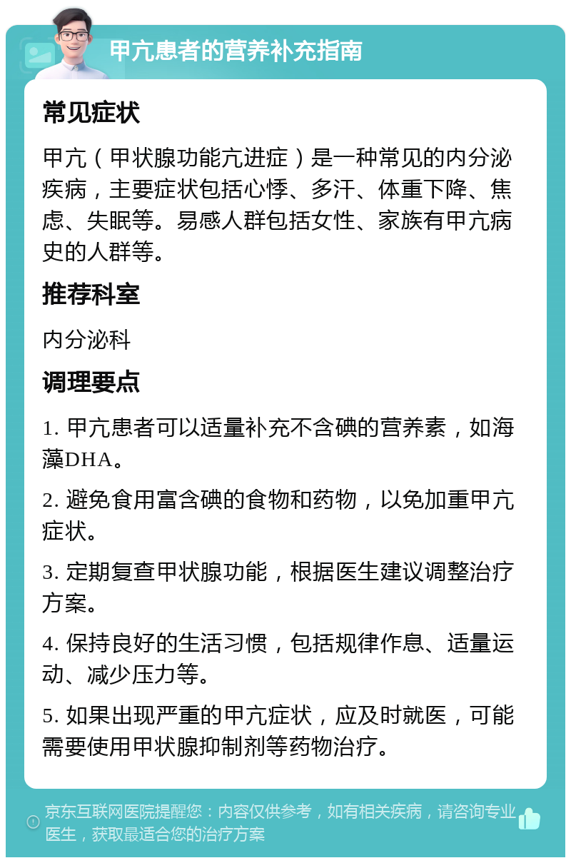 甲亢患者的营养补充指南 常见症状 甲亢（甲状腺功能亢进症）是一种常见的内分泌疾病，主要症状包括心悸、多汗、体重下降、焦虑、失眠等。易感人群包括女性、家族有甲亢病史的人群等。 推荐科室 内分泌科 调理要点 1. 甲亢患者可以适量补充不含碘的营养素，如海藻DHA。 2. 避免食用富含碘的食物和药物，以免加重甲亢症状。 3. 定期复查甲状腺功能，根据医生建议调整治疗方案。 4. 保持良好的生活习惯，包括规律作息、适量运动、减少压力等。 5. 如果出现严重的甲亢症状，应及时就医，可能需要使用甲状腺抑制剂等药物治疗。