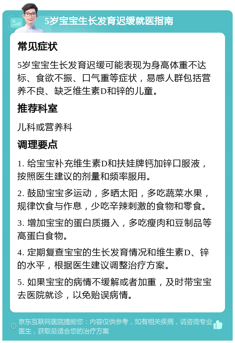 5岁宝宝生长发育迟缓就医指南 常见症状 5岁宝宝生长发育迟缓可能表现为身高体重不达标、食欲不振、口气重等症状，易感人群包括营养不良、缺乏维生素D和锌的儿童。 推荐科室 儿科或营养科 调理要点 1. 给宝宝补充维生素D和扶娃牌钙加锌口服液，按照医生建议的剂量和频率服用。 2. 鼓励宝宝多运动，多晒太阳，多吃蔬菜水果，规律饮食与作息，少吃辛辣刺激的食物和零食。 3. 增加宝宝的蛋白质摄入，多吃瘦肉和豆制品等高蛋白食物。 4. 定期复查宝宝的生长发育情况和维生素D、锌的水平，根据医生建议调整治疗方案。 5. 如果宝宝的病情不缓解或者加重，及时带宝宝去医院就诊，以免贻误病情。