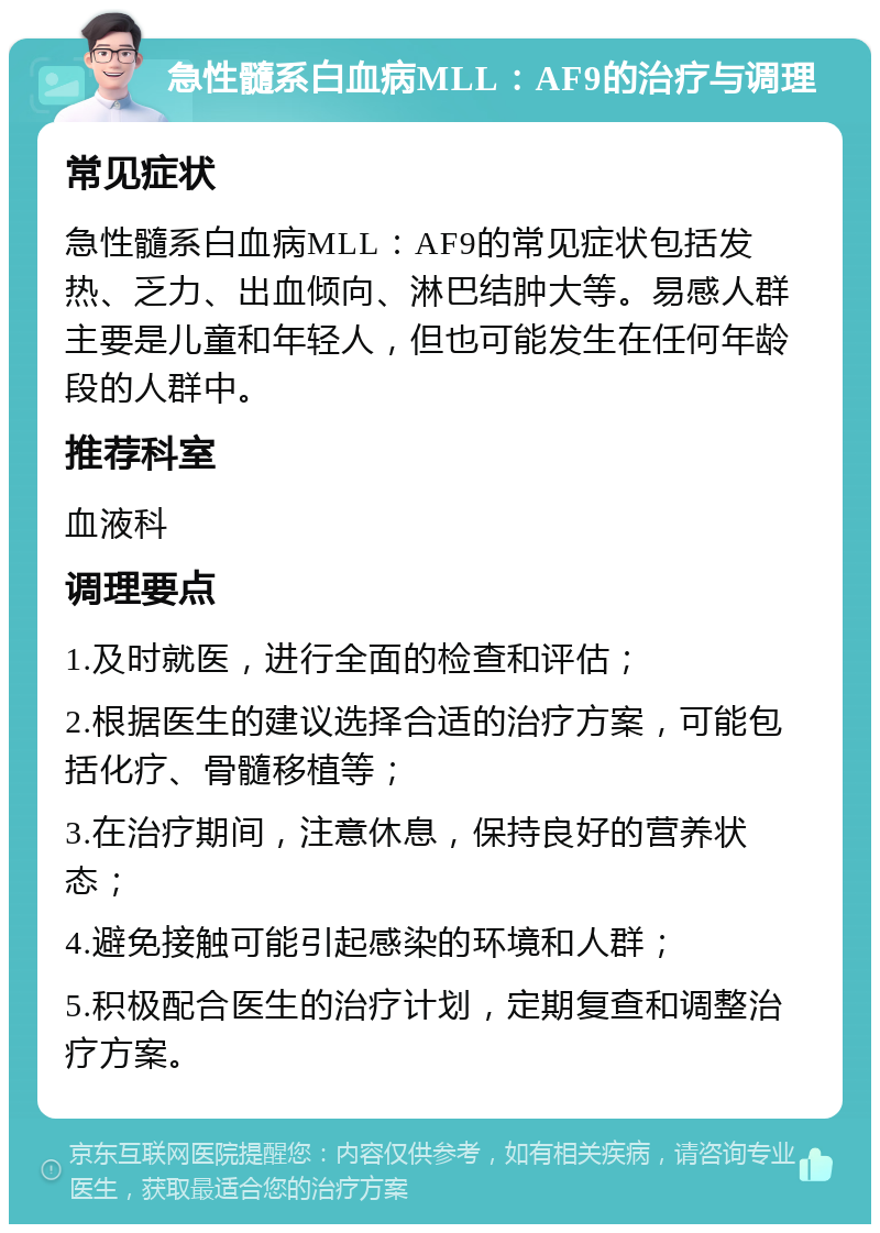 急性髓系白血病MLL：AF9的治疗与调理 常见症状 急性髓系白血病MLL：AF9的常见症状包括发热、乏力、出血倾向、淋巴结肿大等。易感人群主要是儿童和年轻人，但也可能发生在任何年龄段的人群中。 推荐科室 血液科 调理要点 1.及时就医，进行全面的检查和评估； 2.根据医生的建议选择合适的治疗方案，可能包括化疗、骨髓移植等； 3.在治疗期间，注意休息，保持良好的营养状态； 4.避免接触可能引起感染的环境和人群； 5.积极配合医生的治疗计划，定期复查和调整治疗方案。