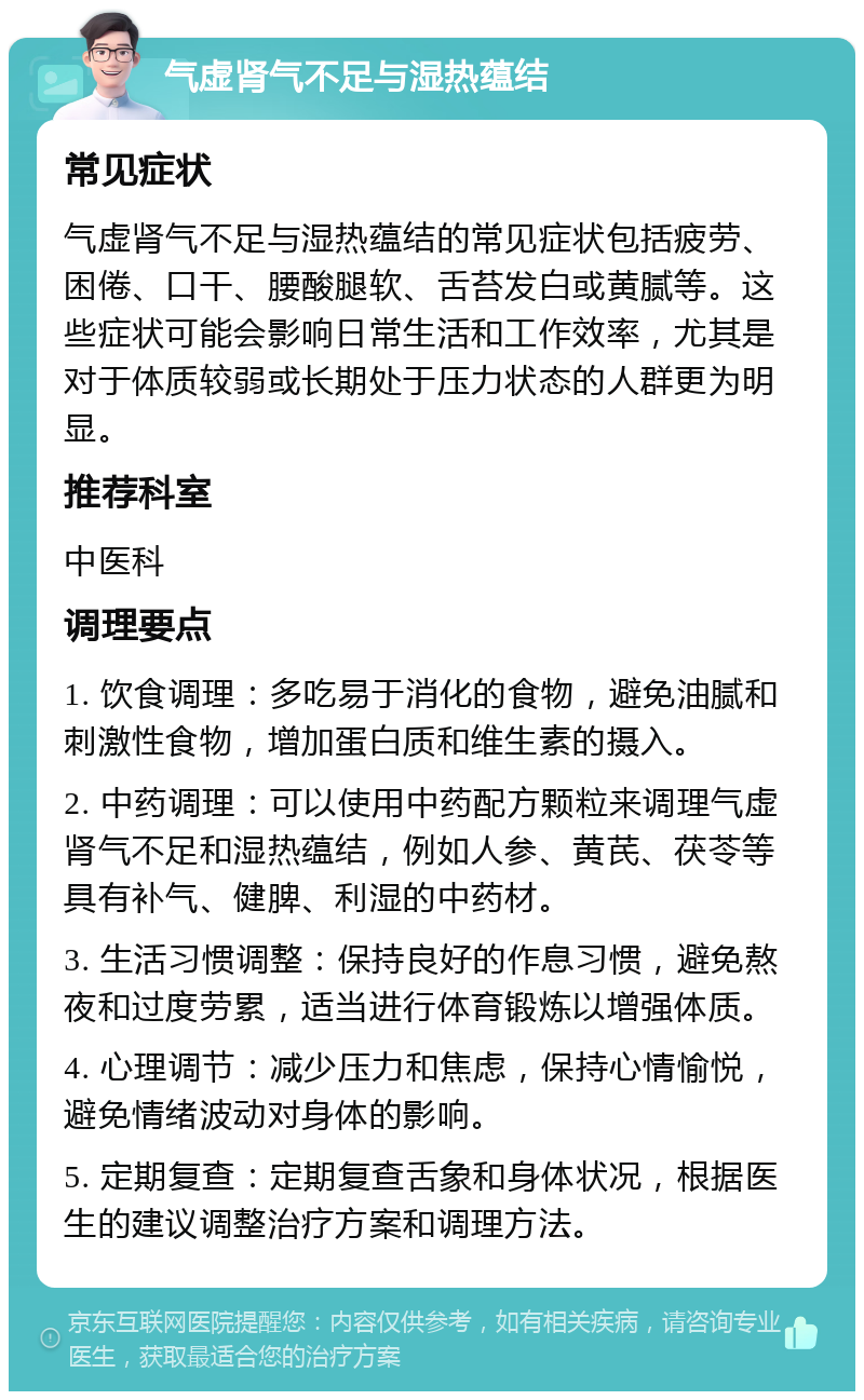 气虚肾气不足与湿热蕴结 常见症状 气虚肾气不足与湿热蕴结的常见症状包括疲劳、困倦、口干、腰酸腿软、舌苔发白或黄腻等。这些症状可能会影响日常生活和工作效率，尤其是对于体质较弱或长期处于压力状态的人群更为明显。 推荐科室 中医科 调理要点 1. 饮食调理：多吃易于消化的食物，避免油腻和刺激性食物，增加蛋白质和维生素的摄入。 2. 中药调理：可以使用中药配方颗粒来调理气虚肾气不足和湿热蕴结，例如人参、黄芪、茯苓等具有补气、健脾、利湿的中药材。 3. 生活习惯调整：保持良好的作息习惯，避免熬夜和过度劳累，适当进行体育锻炼以增强体质。 4. 心理调节：减少压力和焦虑，保持心情愉悦，避免情绪波动对身体的影响。 5. 定期复查：定期复查舌象和身体状况，根据医生的建议调整治疗方案和调理方法。