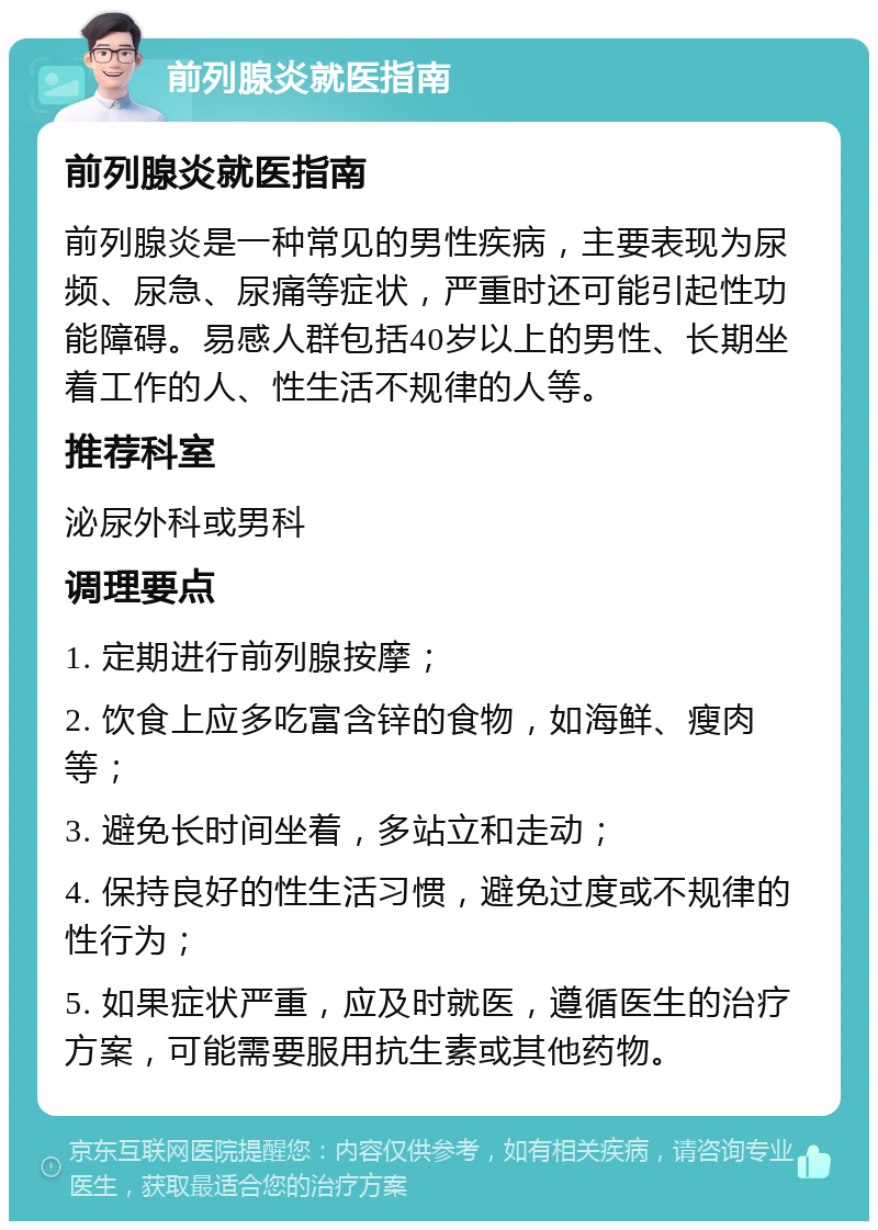 前列腺炎就医指南 前列腺炎就医指南 前列腺炎是一种常见的男性疾病，主要表现为尿频、尿急、尿痛等症状，严重时还可能引起性功能障碍。易感人群包括40岁以上的男性、长期坐着工作的人、性生活不规律的人等。 推荐科室 泌尿外科或男科 调理要点 1. 定期进行前列腺按摩； 2. 饮食上应多吃富含锌的食物，如海鲜、瘦肉等； 3. 避免长时间坐着，多站立和走动； 4. 保持良好的性生活习惯，避免过度或不规律的性行为； 5. 如果症状严重，应及时就医，遵循医生的治疗方案，可能需要服用抗生素或其他药物。