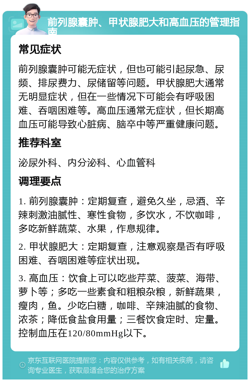 前列腺囊肿、甲状腺肥大和高血压的管理指南 常见症状 前列腺囊肿可能无症状，但也可能引起尿急、尿频、排尿费力、尿储留等问题。甲状腺肥大通常无明显症状，但在一些情况下可能会有呼吸困难、吞咽困难等。高血压通常无症状，但长期高血压可能导致心脏病、脑卒中等严重健康问题。 推荐科室 泌尿外科、内分泌科、心血管科 调理要点 1. 前列腺囊肿：定期复查，避免久坐，忌酒、辛辣刺激油腻性、寒性食物，多饮水，不饮咖啡，多吃新鲜蔬菜、水果，作息规律。 2. 甲状腺肥大：定期复查，注意观察是否有呼吸困难、吞咽困难等症状出现。 3. 高血压：饮食上可以吃些芹菜、菠菜、海带、萝卜等；多吃一些素食和粗粮杂粮，新鲜蔬果，瘦肉，鱼。少吃白糖，咖啡、辛辣油腻的食物、浓茶；降低食盐食用量；三餐饮食定时、定量。控制血压在120/80mmHg以下。