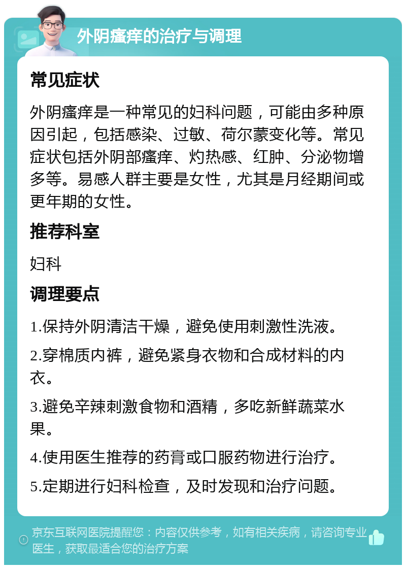 外阴瘙痒的治疗与调理 常见症状 外阴瘙痒是一种常见的妇科问题，可能由多种原因引起，包括感染、过敏、荷尔蒙变化等。常见症状包括外阴部瘙痒、灼热感、红肿、分泌物增多等。易感人群主要是女性，尤其是月经期间或更年期的女性。 推荐科室 妇科 调理要点 1.保持外阴清洁干燥，避免使用刺激性洗液。 2.穿棉质内裤，避免紧身衣物和合成材料的内衣。 3.避免辛辣刺激食物和酒精，多吃新鲜蔬菜水果。 4.使用医生推荐的药膏或口服药物进行治疗。 5.定期进行妇科检查，及时发现和治疗问题。