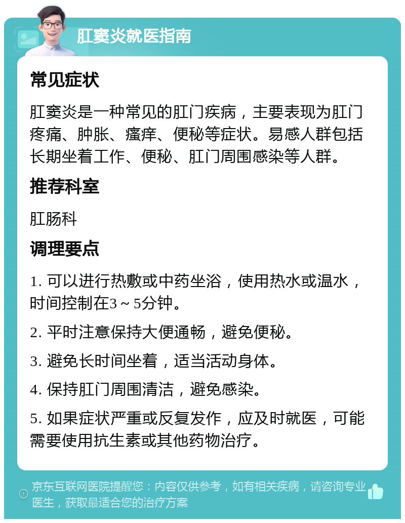 肛窦炎就医指南 常见症状 肛窦炎是一种常见的肛门疾病，主要表现为肛门疼痛、肿胀、瘙痒、便秘等症状。易感人群包括长期坐着工作、便秘、肛门周围感染等人群。 推荐科室 肛肠科 调理要点 1. 可以进行热敷或中药坐浴，使用热水或温水，时间控制在3～5分钟。 2. 平时注意保持大便通畅，避免便秘。 3. 避免长时间坐着，适当活动身体。 4. 保持肛门周围清洁，避免感染。 5. 如果症状严重或反复发作，应及时就医，可能需要使用抗生素或其他药物治疗。