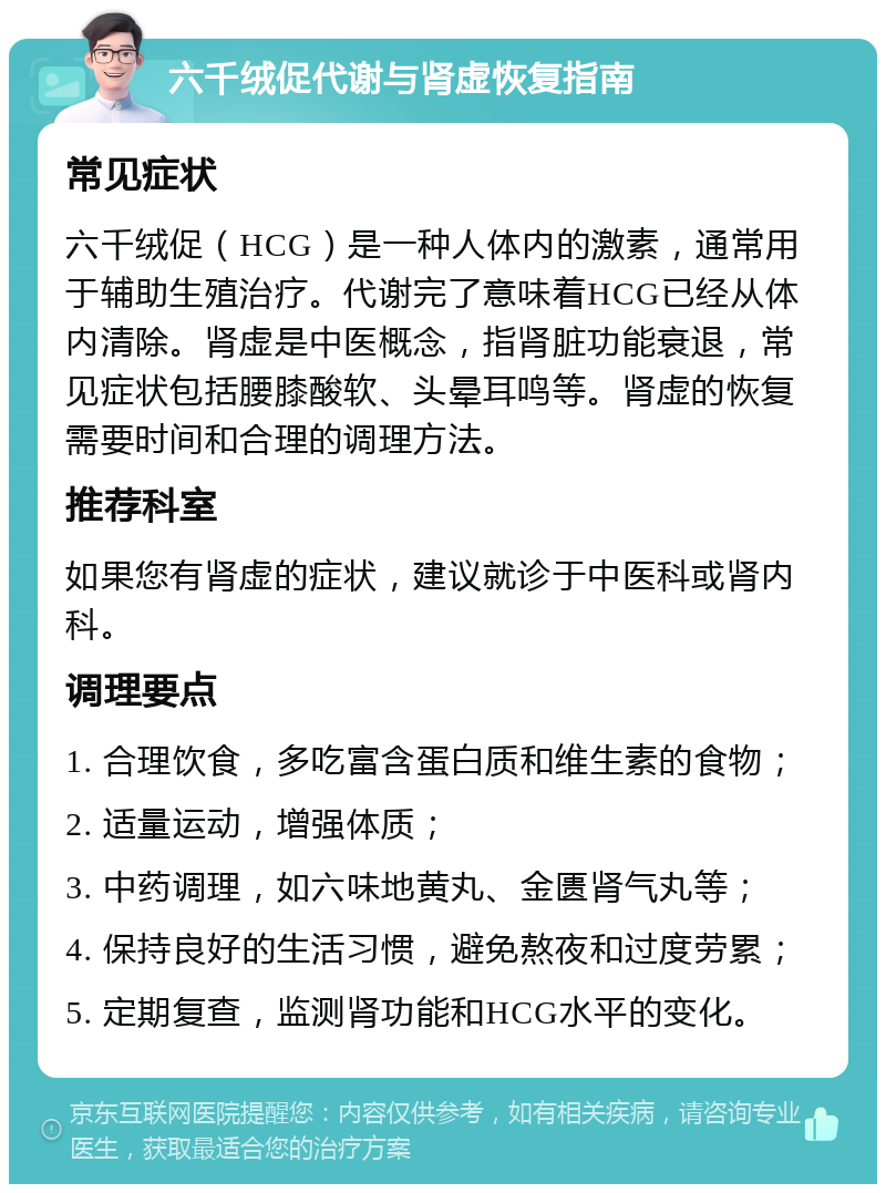 六千绒促代谢与肾虚恢复指南 常见症状 六千绒促（HCG）是一种人体内的激素，通常用于辅助生殖治疗。代谢完了意味着HCG已经从体内清除。肾虚是中医概念，指肾脏功能衰退，常见症状包括腰膝酸软、头晕耳鸣等。肾虚的恢复需要时间和合理的调理方法。 推荐科室 如果您有肾虚的症状，建议就诊于中医科或肾内科。 调理要点 1. 合理饮食，多吃富含蛋白质和维生素的食物； 2. 适量运动，增强体质； 3. 中药调理，如六味地黄丸、金匮肾气丸等； 4. 保持良好的生活习惯，避免熬夜和过度劳累； 5. 定期复查，监测肾功能和HCG水平的变化。