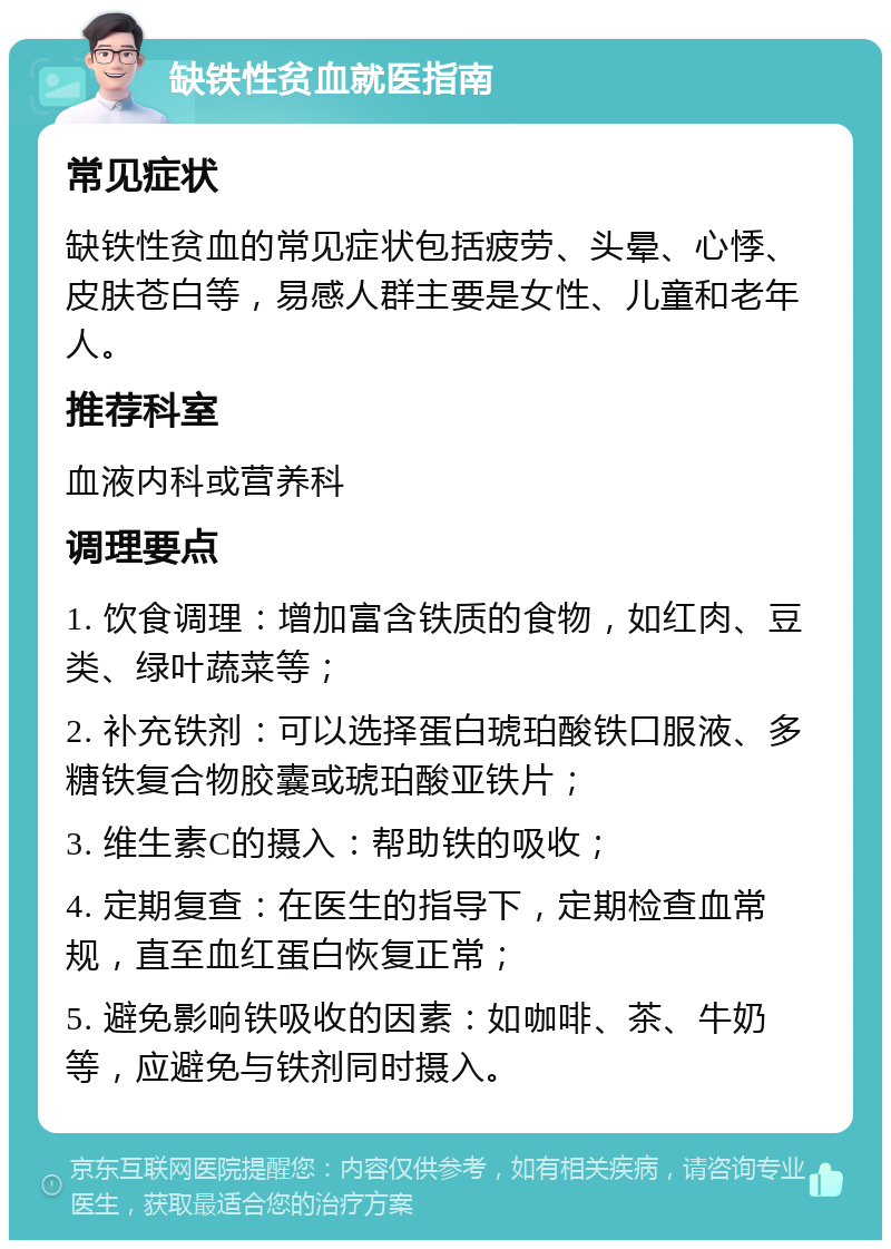 缺铁性贫血就医指南 常见症状 缺铁性贫血的常见症状包括疲劳、头晕、心悸、皮肤苍白等，易感人群主要是女性、儿童和老年人。 推荐科室 血液内科或营养科 调理要点 1. 饮食调理：增加富含铁质的食物，如红肉、豆类、绿叶蔬菜等； 2. 补充铁剂：可以选择蛋白琥珀酸铁口服液、多糖铁复合物胶囊或琥珀酸亚铁片； 3. 维生素C的摄入：帮助铁的吸收； 4. 定期复查：在医生的指导下，定期检查血常规，直至血红蛋白恢复正常； 5. 避免影响铁吸收的因素：如咖啡、茶、牛奶等，应避免与铁剂同时摄入。