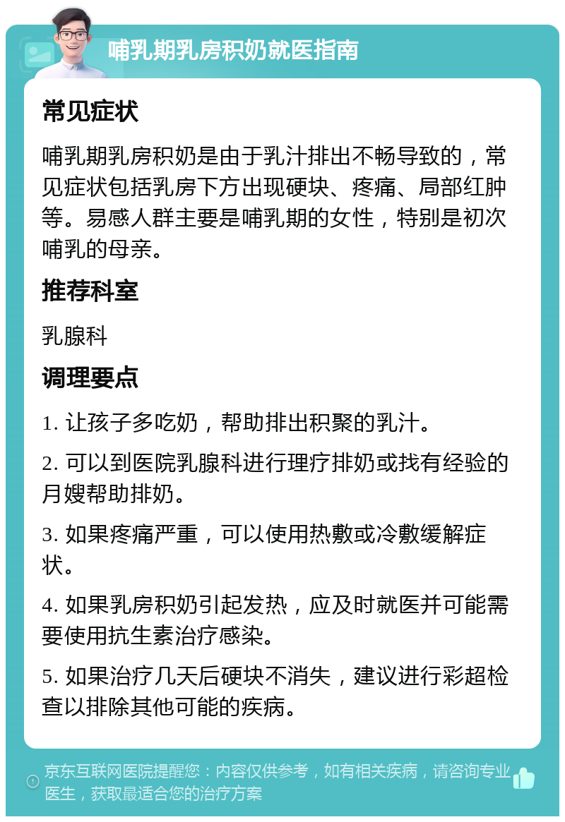 哺乳期乳房积奶就医指南 常见症状 哺乳期乳房积奶是由于乳汁排出不畅导致的，常见症状包括乳房下方出现硬块、疼痛、局部红肿等。易感人群主要是哺乳期的女性，特别是初次哺乳的母亲。 推荐科室 乳腺科 调理要点 1. 让孩子多吃奶，帮助排出积聚的乳汁。 2. 可以到医院乳腺科进行理疗排奶或找有经验的月嫂帮助排奶。 3. 如果疼痛严重，可以使用热敷或冷敷缓解症状。 4. 如果乳房积奶引起发热，应及时就医并可能需要使用抗生素治疗感染。 5. 如果治疗几天后硬块不消失，建议进行彩超检查以排除其他可能的疾病。