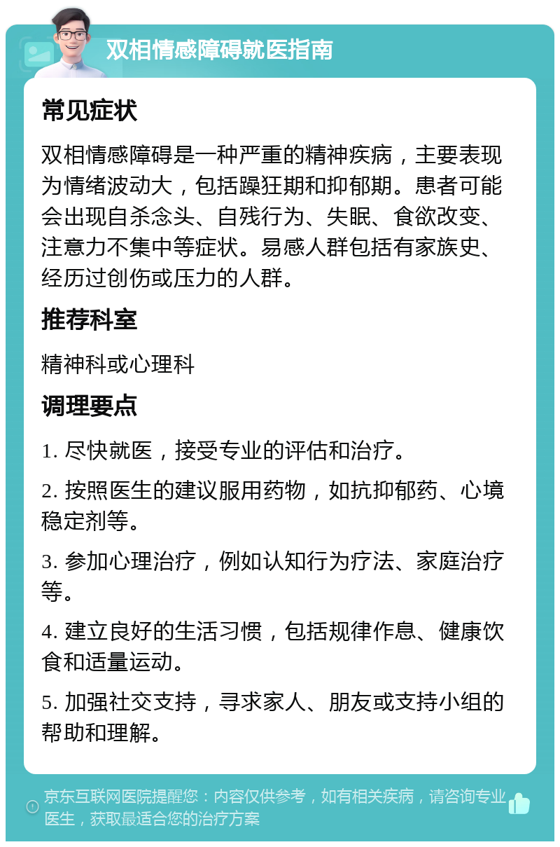 双相情感障碍就医指南 常见症状 双相情感障碍是一种严重的精神疾病，主要表现为情绪波动大，包括躁狂期和抑郁期。患者可能会出现自杀念头、自残行为、失眠、食欲改变、注意力不集中等症状。易感人群包括有家族史、经历过创伤或压力的人群。 推荐科室 精神科或心理科 调理要点 1. 尽快就医，接受专业的评估和治疗。 2. 按照医生的建议服用药物，如抗抑郁药、心境稳定剂等。 3. 参加心理治疗，例如认知行为疗法、家庭治疗等。 4. 建立良好的生活习惯，包括规律作息、健康饮食和适量运动。 5. 加强社交支持，寻求家人、朋友或支持小组的帮助和理解。