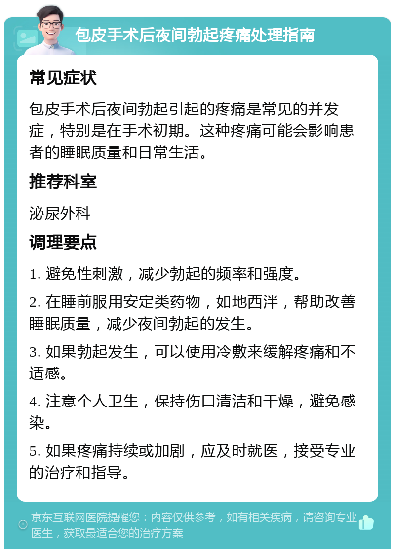 包皮手术后夜间勃起疼痛处理指南 常见症状 包皮手术后夜间勃起引起的疼痛是常见的并发症，特别是在手术初期。这种疼痛可能会影响患者的睡眠质量和日常生活。 推荐科室 泌尿外科 调理要点 1. 避免性刺激，减少勃起的频率和强度。 2. 在睡前服用安定类药物，如地西泮，帮助改善睡眠质量，减少夜间勃起的发生。 3. 如果勃起发生，可以使用冷敷来缓解疼痛和不适感。 4. 注意个人卫生，保持伤口清洁和干燥，避免感染。 5. 如果疼痛持续或加剧，应及时就医，接受专业的治疗和指导。