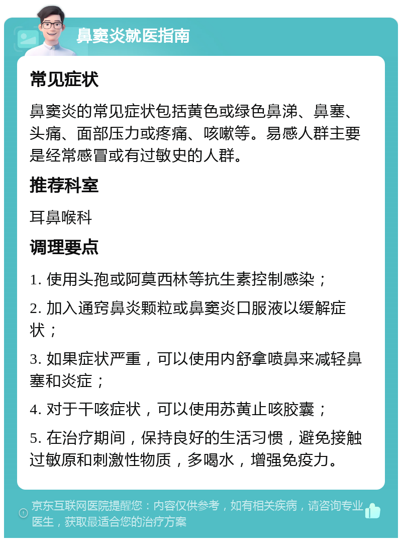 鼻窦炎就医指南 常见症状 鼻窦炎的常见症状包括黄色或绿色鼻涕、鼻塞、头痛、面部压力或疼痛、咳嗽等。易感人群主要是经常感冒或有过敏史的人群。 推荐科室 耳鼻喉科 调理要点 1. 使用头孢或阿莫西林等抗生素控制感染； 2. 加入通窍鼻炎颗粒或鼻窦炎口服液以缓解症状； 3. 如果症状严重，可以使用内舒拿喷鼻来减轻鼻塞和炎症； 4. 对于干咳症状，可以使用苏黄止咳胶囊； 5. 在治疗期间，保持良好的生活习惯，避免接触过敏原和刺激性物质，多喝水，增强免疫力。