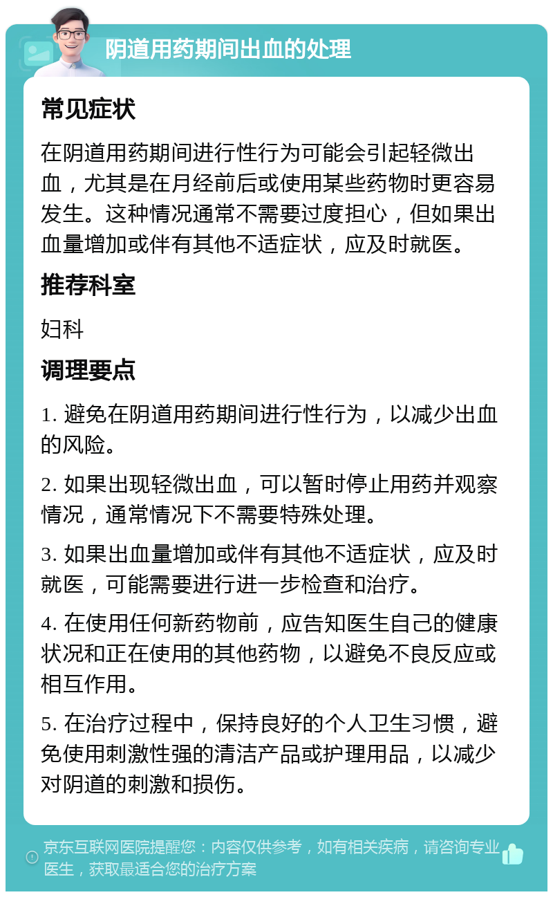 阴道用药期间出血的处理 常见症状 在阴道用药期间进行性行为可能会引起轻微出血，尤其是在月经前后或使用某些药物时更容易发生。这种情况通常不需要过度担心，但如果出血量增加或伴有其他不适症状，应及时就医。 推荐科室 妇科 调理要点 1. 避免在阴道用药期间进行性行为，以减少出血的风险。 2. 如果出现轻微出血，可以暂时停止用药并观察情况，通常情况下不需要特殊处理。 3. 如果出血量增加或伴有其他不适症状，应及时就医，可能需要进行进一步检查和治疗。 4. 在使用任何新药物前，应告知医生自己的健康状况和正在使用的其他药物，以避免不良反应或相互作用。 5. 在治疗过程中，保持良好的个人卫生习惯，避免使用刺激性强的清洁产品或护理用品，以减少对阴道的刺激和损伤。