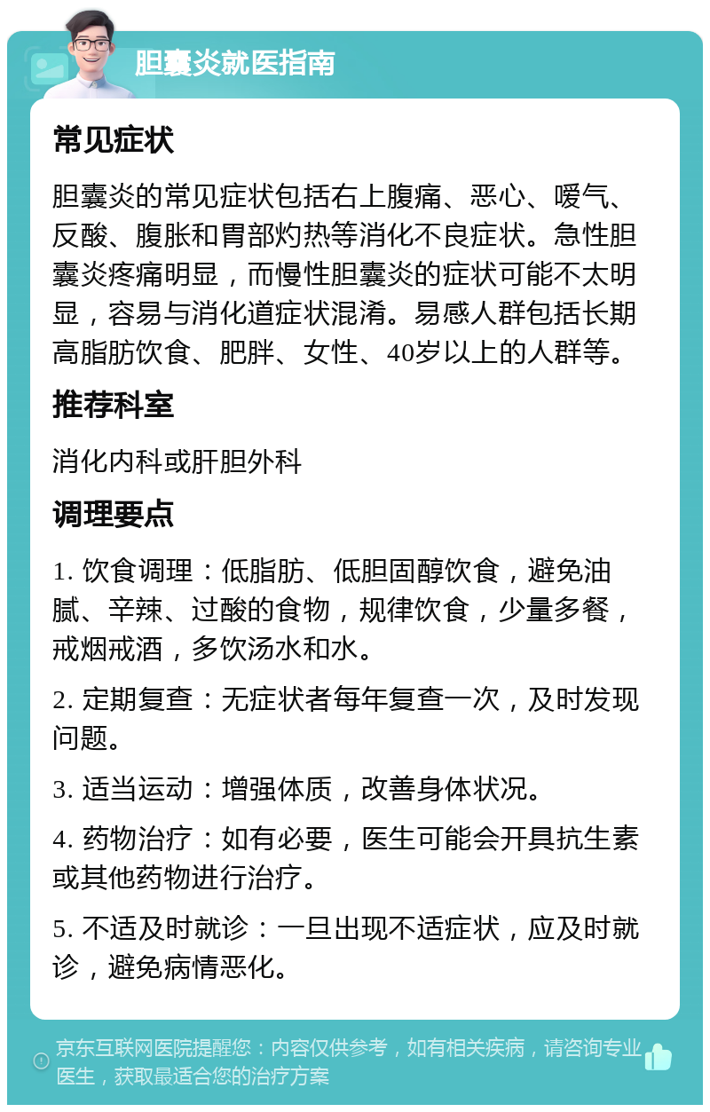 胆囊炎就医指南 常见症状 胆囊炎的常见症状包括右上腹痛、恶心、嗳气、反酸、腹胀和胃部灼热等消化不良症状。急性胆囊炎疼痛明显，而慢性胆囊炎的症状可能不太明显，容易与消化道症状混淆。易感人群包括长期高脂肪饮食、肥胖、女性、40岁以上的人群等。 推荐科室 消化内科或肝胆外科 调理要点 1. 饮食调理：低脂肪、低胆固醇饮食，避免油腻、辛辣、过酸的食物，规律饮食，少量多餐，戒烟戒酒，多饮汤水和水。 2. 定期复查：无症状者每年复查一次，及时发现问题。 3. 适当运动：增强体质，改善身体状况。 4. 药物治疗：如有必要，医生可能会开具抗生素或其他药物进行治疗。 5. 不适及时就诊：一旦出现不适症状，应及时就诊，避免病情恶化。