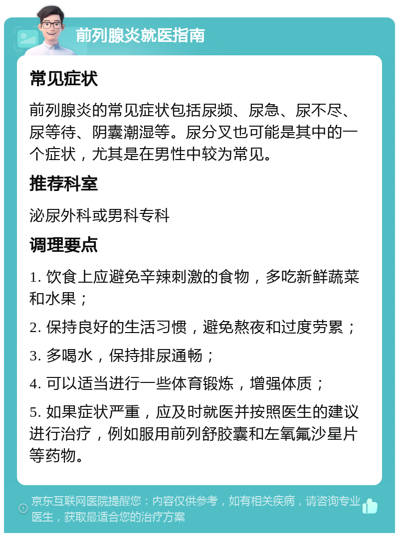 前列腺炎就医指南 常见症状 前列腺炎的常见症状包括尿频、尿急、尿不尽、尿等待、阴囊潮湿等。尿分叉也可能是其中的一个症状，尤其是在男性中较为常见。 推荐科室 泌尿外科或男科专科 调理要点 1. 饮食上应避免辛辣刺激的食物，多吃新鲜蔬菜和水果； 2. 保持良好的生活习惯，避免熬夜和过度劳累； 3. 多喝水，保持排尿通畅； 4. 可以适当进行一些体育锻炼，增强体质； 5. 如果症状严重，应及时就医并按照医生的建议进行治疗，例如服用前列舒胶囊和左氧氟沙星片等药物。