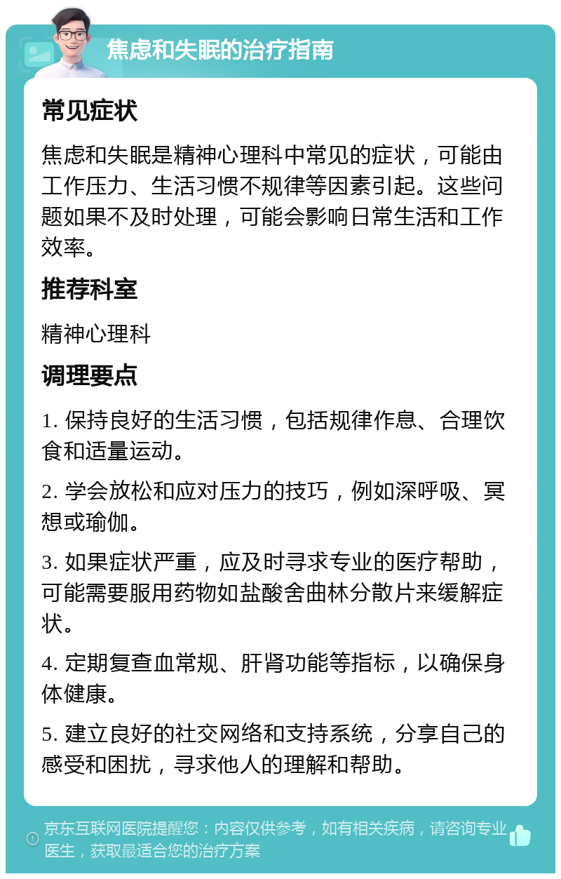 焦虑和失眠的治疗指南 常见症状 焦虑和失眠是精神心理科中常见的症状，可能由工作压力、生活习惯不规律等因素引起。这些问题如果不及时处理，可能会影响日常生活和工作效率。 推荐科室 精神心理科 调理要点 1. 保持良好的生活习惯，包括规律作息、合理饮食和适量运动。 2. 学会放松和应对压力的技巧，例如深呼吸、冥想或瑜伽。 3. 如果症状严重，应及时寻求专业的医疗帮助，可能需要服用药物如盐酸舍曲林分散片来缓解症状。 4. 定期复查血常规、肝肾功能等指标，以确保身体健康。 5. 建立良好的社交网络和支持系统，分享自己的感受和困扰，寻求他人的理解和帮助。