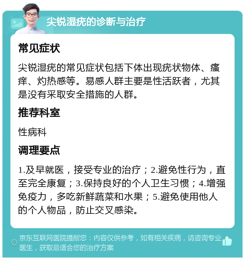 尖锐湿疣的诊断与治疗 常见症状 尖锐湿疣的常见症状包括下体出现疣状物体、瘙痒、灼热感等。易感人群主要是性活跃者，尤其是没有采取安全措施的人群。 推荐科室 性病科 调理要点 1.及早就医，接受专业的治疗；2.避免性行为，直至完全康复；3.保持良好的个人卫生习惯；4.增强免疫力，多吃新鲜蔬菜和水果；5.避免使用他人的个人物品，防止交叉感染。