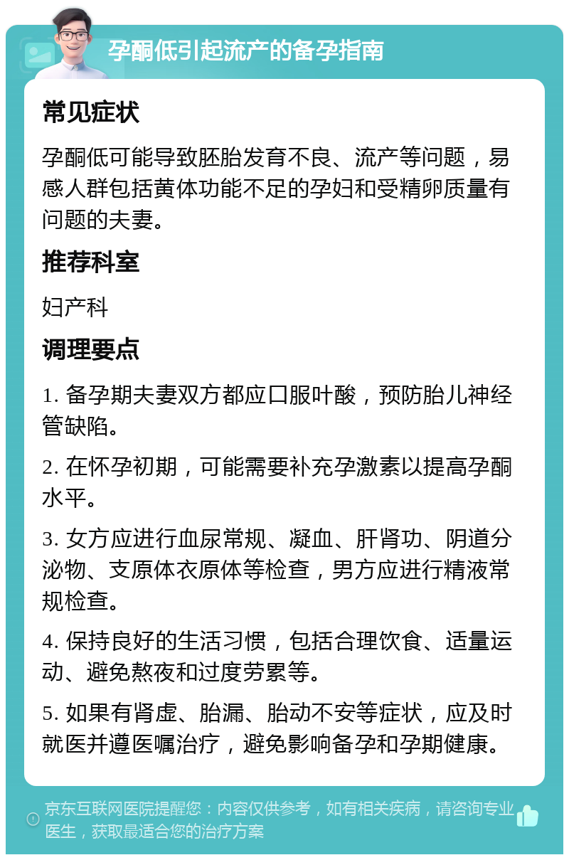 孕酮低引起流产的备孕指南 常见症状 孕酮低可能导致胚胎发育不良、流产等问题，易感人群包括黄体功能不足的孕妇和受精卵质量有问题的夫妻。 推荐科室 妇产科 调理要点 1. 备孕期夫妻双方都应口服叶酸，预防胎儿神经管缺陷。 2. 在怀孕初期，可能需要补充孕激素以提高孕酮水平。 3. 女方应进行血尿常规、凝血、肝肾功、阴道分泌物、支原体衣原体等检查，男方应进行精液常规检查。 4. 保持良好的生活习惯，包括合理饮食、适量运动、避免熬夜和过度劳累等。 5. 如果有肾虚、胎漏、胎动不安等症状，应及时就医并遵医嘱治疗，避免影响备孕和孕期健康。