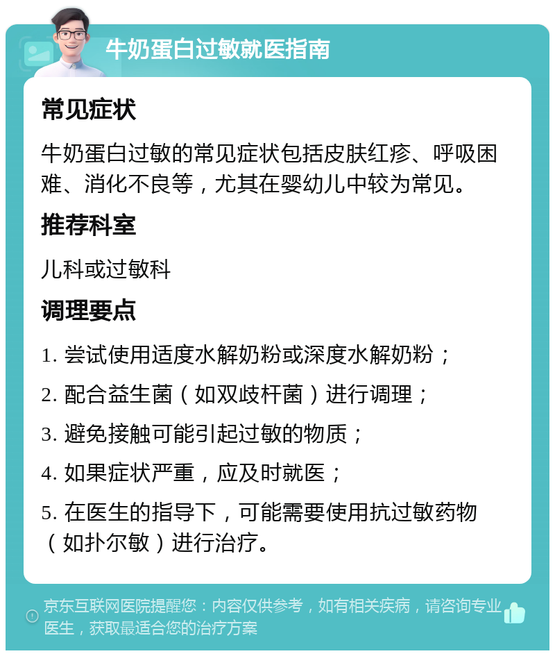 牛奶蛋白过敏就医指南 常见症状 牛奶蛋白过敏的常见症状包括皮肤红疹、呼吸困难、消化不良等，尤其在婴幼儿中较为常见。 推荐科室 儿科或过敏科 调理要点 1. 尝试使用适度水解奶粉或深度水解奶粉； 2. 配合益生菌（如双歧杆菌）进行调理； 3. 避免接触可能引起过敏的物质； 4. 如果症状严重，应及时就医； 5. 在医生的指导下，可能需要使用抗过敏药物（如扑尔敏）进行治疗。