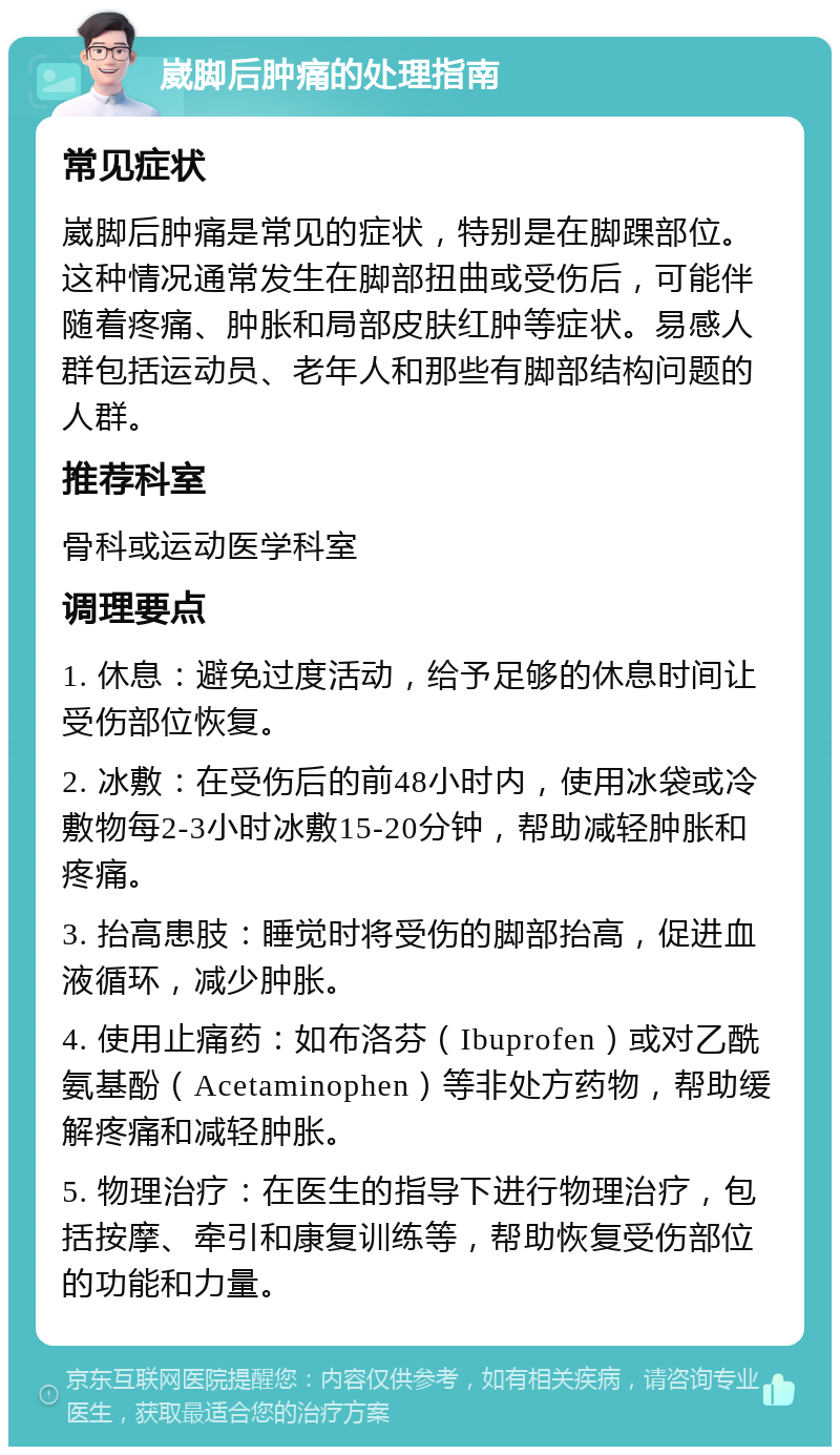 崴脚后肿痛的处理指南 常见症状 崴脚后肿痛是常见的症状，特别是在脚踝部位。这种情况通常发生在脚部扭曲或受伤后，可能伴随着疼痛、肿胀和局部皮肤红肿等症状。易感人群包括运动员、老年人和那些有脚部结构问题的人群。 推荐科室 骨科或运动医学科室 调理要点 1. 休息：避免过度活动，给予足够的休息时间让受伤部位恢复。 2. 冰敷：在受伤后的前48小时内，使用冰袋或冷敷物每2-3小时冰敷15-20分钟，帮助减轻肿胀和疼痛。 3. 抬高患肢：睡觉时将受伤的脚部抬高，促进血液循环，减少肿胀。 4. 使用止痛药：如布洛芬（Ibuprofen）或对乙酰氨基酚（Acetaminophen）等非处方药物，帮助缓解疼痛和减轻肿胀。 5. 物理治疗：在医生的指导下进行物理治疗，包括按摩、牵引和康复训练等，帮助恢复受伤部位的功能和力量。