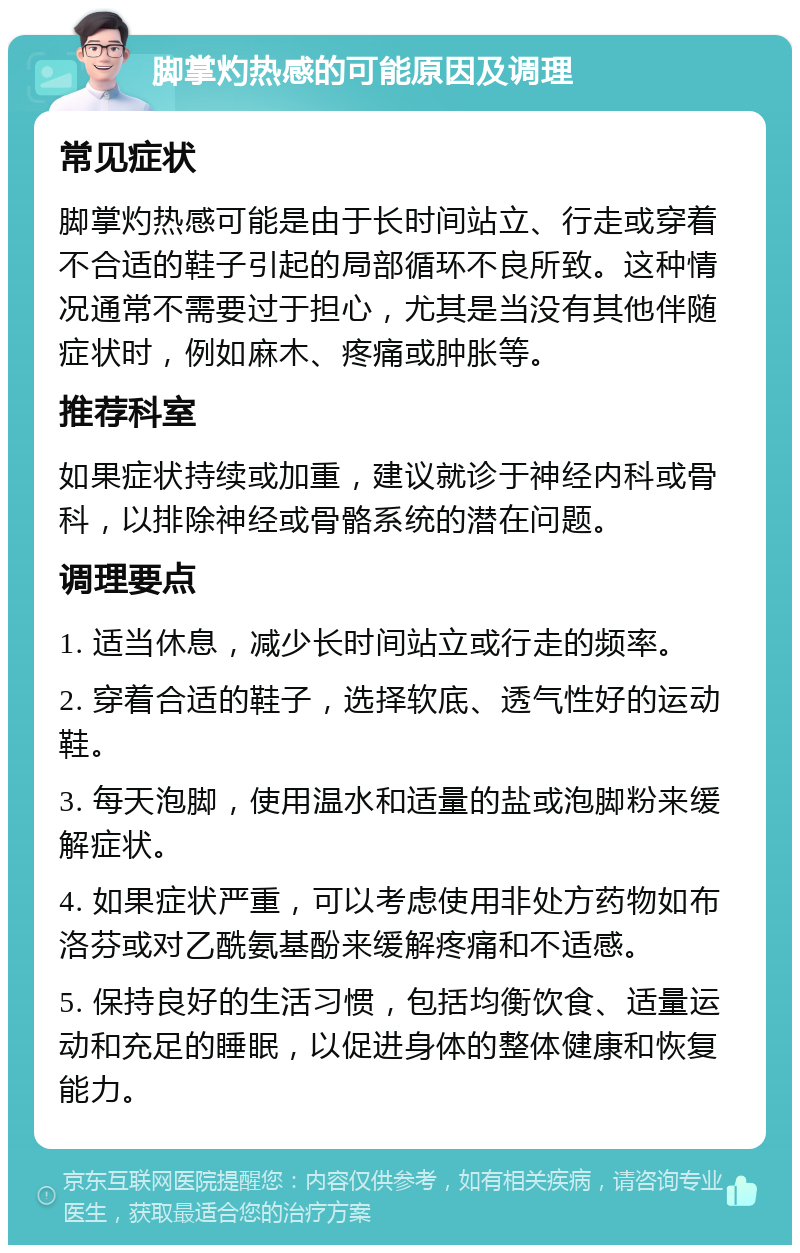 脚掌灼热感的可能原因及调理 常见症状 脚掌灼热感可能是由于长时间站立、行走或穿着不合适的鞋子引起的局部循环不良所致。这种情况通常不需要过于担心，尤其是当没有其他伴随症状时，例如麻木、疼痛或肿胀等。 推荐科室 如果症状持续或加重，建议就诊于神经内科或骨科，以排除神经或骨骼系统的潜在问题。 调理要点 1. 适当休息，减少长时间站立或行走的频率。 2. 穿着合适的鞋子，选择软底、透气性好的运动鞋。 3. 每天泡脚，使用温水和适量的盐或泡脚粉来缓解症状。 4. 如果症状严重，可以考虑使用非处方药物如布洛芬或对乙酰氨基酚来缓解疼痛和不适感。 5. 保持良好的生活习惯，包括均衡饮食、适量运动和充足的睡眠，以促进身体的整体健康和恢复能力。