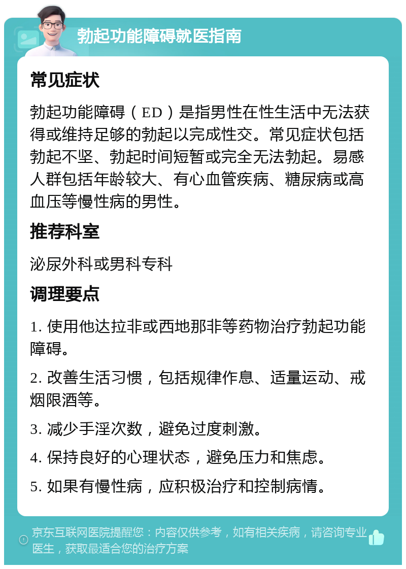 勃起功能障碍就医指南 常见症状 勃起功能障碍（ED）是指男性在性生活中无法获得或维持足够的勃起以完成性交。常见症状包括勃起不坚、勃起时间短暂或完全无法勃起。易感人群包括年龄较大、有心血管疾病、糖尿病或高血压等慢性病的男性。 推荐科室 泌尿外科或男科专科 调理要点 1. 使用他达拉非或西地那非等药物治疗勃起功能障碍。 2. 改善生活习惯，包括规律作息、适量运动、戒烟限酒等。 3. 减少手淫次数，避免过度刺激。 4. 保持良好的心理状态，避免压力和焦虑。 5. 如果有慢性病，应积极治疗和控制病情。