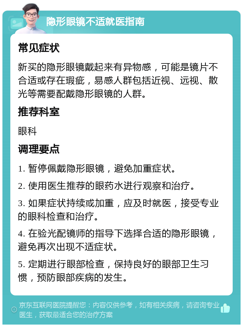 隐形眼镜不适就医指南 常见症状 新买的隐形眼镜戴起来有异物感，可能是镜片不合适或存在瑕疵，易感人群包括近视、远视、散光等需要配戴隐形眼镜的人群。 推荐科室 眼科 调理要点 1. 暂停佩戴隐形眼镜，避免加重症状。 2. 使用医生推荐的眼药水进行观察和治疗。 3. 如果症状持续或加重，应及时就医，接受专业的眼科检查和治疗。 4. 在验光配镜师的指导下选择合适的隐形眼镜，避免再次出现不适症状。 5. 定期进行眼部检查，保持良好的眼部卫生习惯，预防眼部疾病的发生。