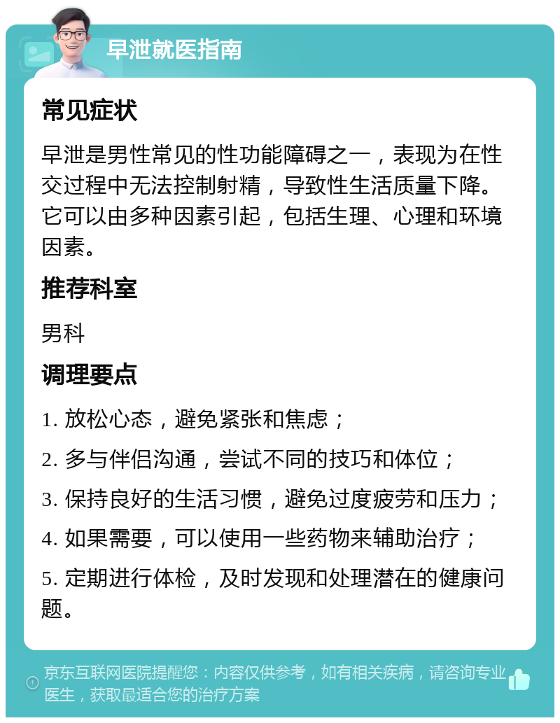 早泄就医指南 常见症状 早泄是男性常见的性功能障碍之一，表现为在性交过程中无法控制射精，导致性生活质量下降。它可以由多种因素引起，包括生理、心理和环境因素。 推荐科室 男科 调理要点 1. 放松心态，避免紧张和焦虑； 2. 多与伴侣沟通，尝试不同的技巧和体位； 3. 保持良好的生活习惯，避免过度疲劳和压力； 4. 如果需要，可以使用一些药物来辅助治疗； 5. 定期进行体检，及时发现和处理潜在的健康问题。