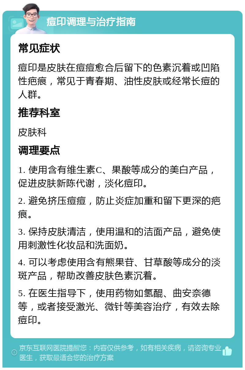 痘印调理与治疗指南 常见症状 痘印是皮肤在痘痘愈合后留下的色素沉着或凹陷性疤痕，常见于青春期、油性皮肤或经常长痘的人群。 推荐科室 皮肤科 调理要点 1. 使用含有维生素C、果酸等成分的美白产品，促进皮肤新陈代谢，淡化痘印。 2. 避免挤压痘痘，防止炎症加重和留下更深的疤痕。 3. 保持皮肤清洁，使用温和的洁面产品，避免使用刺激性化妆品和洗面奶。 4. 可以考虑使用含有熊果苷、甘草酸等成分的淡斑产品，帮助改善皮肤色素沉着。 5. 在医生指导下，使用药物如氢醌、曲安奈德等，或者接受激光、微针等美容治疗，有效去除痘印。