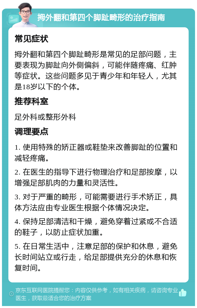 拇外翻和第四个脚趾畸形的治疗指南 常见症状 拇外翻和第四个脚趾畸形是常见的足部问题，主要表现为脚趾向外侧偏斜，可能伴随疼痛、红肿等症状。这些问题多见于青少年和年轻人，尤其是18岁以下的个体。 推荐科室 足外科或整形外科 调理要点 1. 使用特殊的矫正器或鞋垫来改善脚趾的位置和减轻疼痛。 2. 在医生的指导下进行物理治疗和足部按摩，以增强足部肌肉的力量和灵活性。 3. 对于严重的畸形，可能需要进行手术矫正，具体方法应由专业医生根据个体情况决定。 4. 保持足部清洁和干燥，避免穿着过紧或不合适的鞋子，以防止症状加重。 5. 在日常生活中，注意足部的保护和休息，避免长时间站立或行走，给足部提供充分的休息和恢复时间。